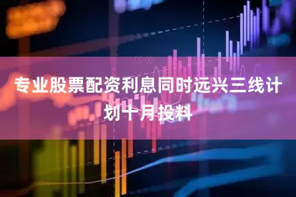 专业股票配资利息同时远兴三线计划十月投料