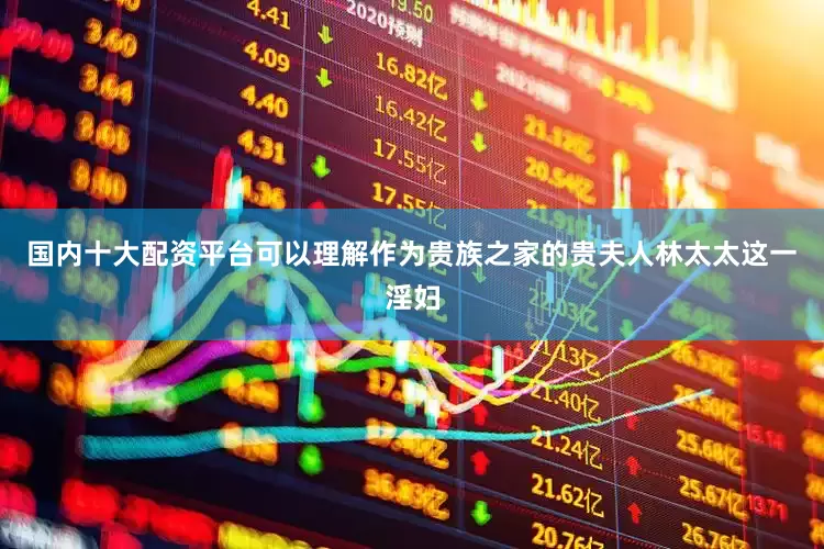 国内十大配资平台可以理解作为贵族之家的贵夫人林太太这一淫妇