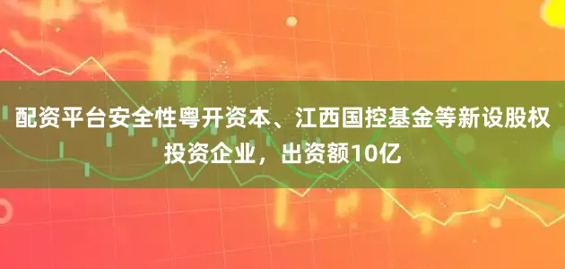 配资平台安全性粤开资本、江西国控基金等新设股权投资企业，出资额10亿