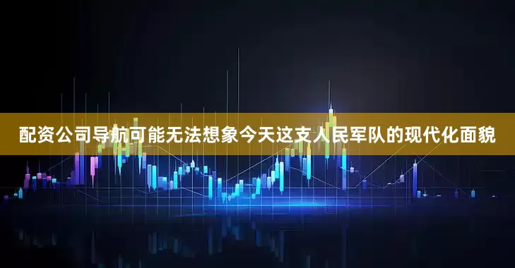 配资公司导航可能无法想象今天这支人民军队的现代化面貌