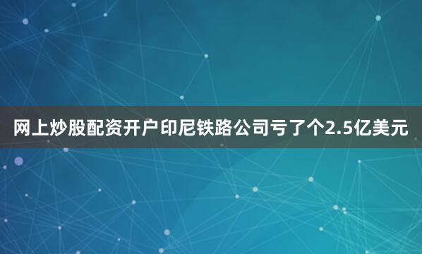 网上炒股配资开户印尼铁路公司亏了个2.5亿美元