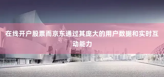 在线开户股票而京东通过其庞大的用户数据和实时互动能力